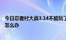 今日忍者村大战3.14不能玩了。说地图太大正在玩单机游戏怎么办