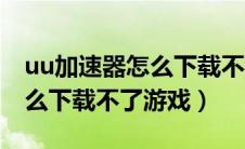 uu加速器怎么下载不了游戏了（uu加速器怎么下载不了游戏）