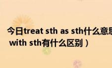 今日treat sth as sth什么意思（treat sb to sth和 treat sb with sth有什么区别）