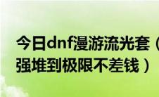 今日dnf漫游流光套（Dnf女漫游怎么样吧光强堆到极限不差钱）