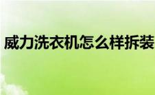 威力洗衣机怎么样拆装（威力洗衣机怎么样）