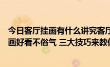 今日客厅挂画有什么讲究客厅挂画的风水禁忌（客厅怎样挂画好看不俗气 三大技巧来教你）