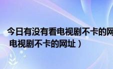 今日有没有看电视剧不卡的网站（谁能告诉我 能免费看电影 电视剧不卡的网址）