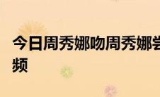 今日周秀娜吻周秀娜尝试恋爱婚前接吻高清视频