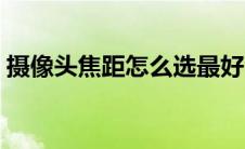 摄像头焦距怎么选最好（摄像头焦距怎么选）