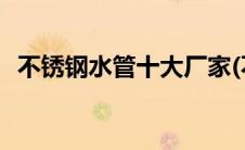 不锈钢水管十大厂家(不锈钢水管十大品牌)