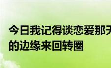 今日我记得谈恋爱那天的歌词是什么歌在爱情的边缘来回转圈