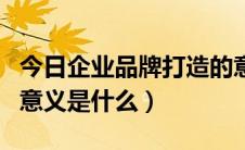 今日企业品牌打造的意义（企业做品牌建设的意义是什么）