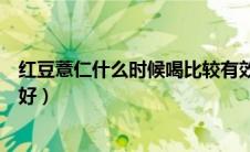 红豆薏仁什么时候喝比较有效果（薏仁红豆水什么时候喝最好）