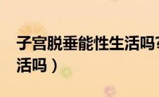 子宫脱垂能性生活吗?（子宫脱垂可以过性生活吗）