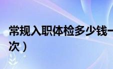 常规入职体检多少钱一次（入职体检多少钱一次）