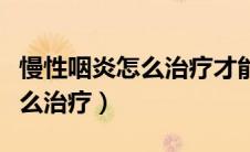 慢性咽炎怎么治疗才能彻底治好（慢性咽炎怎么治疗）