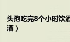 头孢吃完8个小时饮酒（头孢吃完多久可以喝酒）