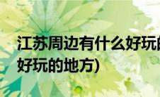 江苏周边有什么好玩的景区(江苏周边有什么好玩的地方)