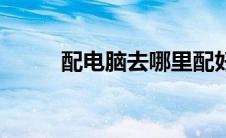 配电脑去哪里配好（配电脑清单）