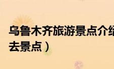 乌鲁木齐旅游景点介绍（乌鲁木齐旅游旅游必去景点）