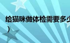 给猫咪做体检需要多少钱（做体检需要多少钱）