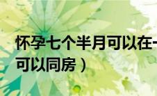 怀孕七个半月可以在一起吗（怀孕7个月是否可以同房）