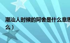 潮汕人时候的阿舍是什么意思（潮汕人时候的阿舍意思是什么）