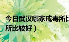 今日武汉哪家戒毒所比较好点（武汉哪家戒毒所比较好）