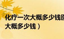 化疗一次大概多少钱医保能报销吗（化疗一次大概多少钱）