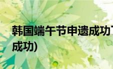 韩国端午节申遗成功了没有(韩国端午节申遗成功)