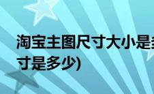 淘宝主图尺寸大小是多少(淘宝主图标准是尺寸是多少)