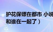 护花保镖在都市 小说（护花保镖周东飞最后和谁在一起了）