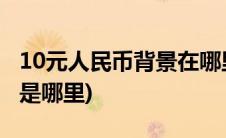 10元人民币背景在哪里拍的(10元人民币背景是哪里)