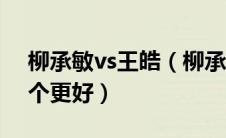 柳承敏vs王皓（柳承敏和王皓相比到底哪一个更好）