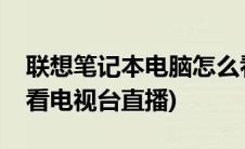 联想笔记本电脑怎么看电视台直播(电脑怎么看电视台直播)