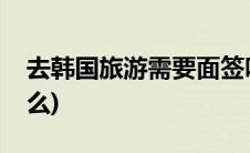 去韩国旅游需要面签吗(去韩国旅游需要带什么)