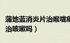 蒲地蓝消炎片治喉咙痛咳嗽吗（蒲地蓝消炎片治咳嗽吗）