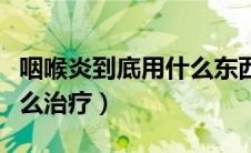 咽喉炎到底用什么东西才能治好（咽喉炎该怎么治疗）