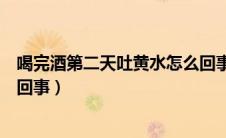 喝完酒第二天吐黄水怎么回事啊（喝完酒第二天吐黄水怎么回事）
