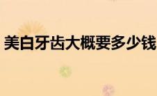 美白牙齿大概要多少钱（美白牙齿要多少钱）