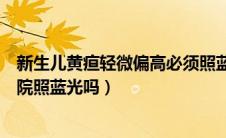 新生儿黄疸轻微偏高必须照蓝光吗（新生儿黄疸高一定要住院照蓝光吗）