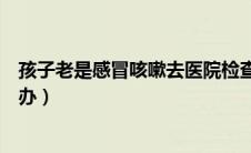 孩子老是感冒咳嗽去医院检查什么（孩子老是感冒咳嗽怎么办）