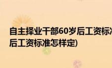 自主择业干部60岁后工资标准怎样定呀(自主择业干部60岁后工资标准怎样定)