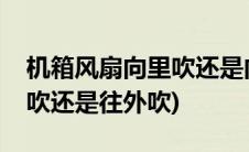 机箱风扇向里吹还是向外吹(机箱风扇是往里吹还是往外吹)