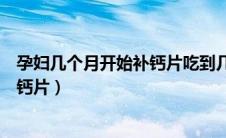 孕妇几个月开始补钙片吃到几个月停止（孕妇几个月停止吃钙片）
