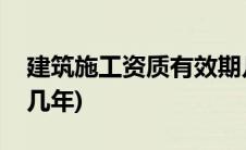 建筑施工资质有效期几年(建筑业资质有效期几年)
