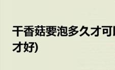 干香菇要泡多久才可以煮粥(干香菇要泡多久才好)