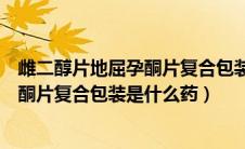 雌二醇片地屈孕酮片复合包装功效（雌二醇片雌二醇地屈孕酮片复合包装是什么药）