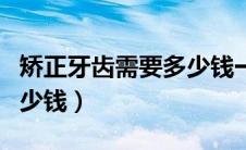 矫正牙齿需要多少钱一个人（矫正牙齿需要多少钱）