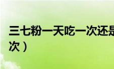 三七粉一天吃一次还是两次（三七粉一天吃几次）