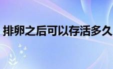 排卵之后可以存活多久（精子可以存活多久）
