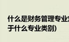什么是财务管理专业定义(财务管理专业是属于什么专业类别)