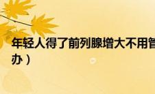 年轻人得了前列腺增大不用管（年轻人得了前列腺增大怎么办）