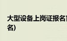 大型设备上岗证报名官网(大型设备上岗证报名)